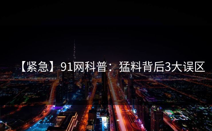【紧急】91网科普:猛料背后3大误区 【紧急】91网科普:猛料背后3大误区