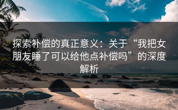 探索补偿的真正意义：关于“我把女朋友睡了可以给他点补偿吗”的深度解析