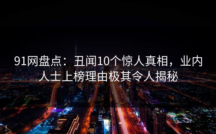 91网盘点:丑闻10个惊人真相,业内人士上榜理由极其令人揭秘 91网盘点:丑闻10个惊人真相,业内人士上榜理由极其令人揭秘