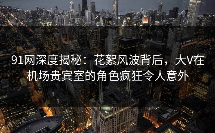 91网深度揭秘：花絮风波背后，大V在机场贵宾室的角色疯狂令人意外