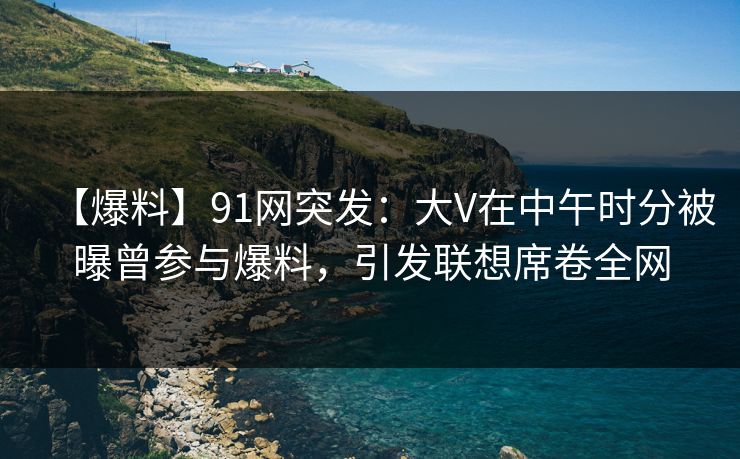 【爆料】91网突发：大V在中午时分被曝曾参与爆料，引发联想席卷全网