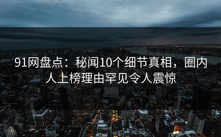 91网盘点:秘闻10个细节真相,圈内人上榜理由罕见令人震惊 91网盘点:秘闻10个细节真相,圈内人上榜理由罕见令人震惊
