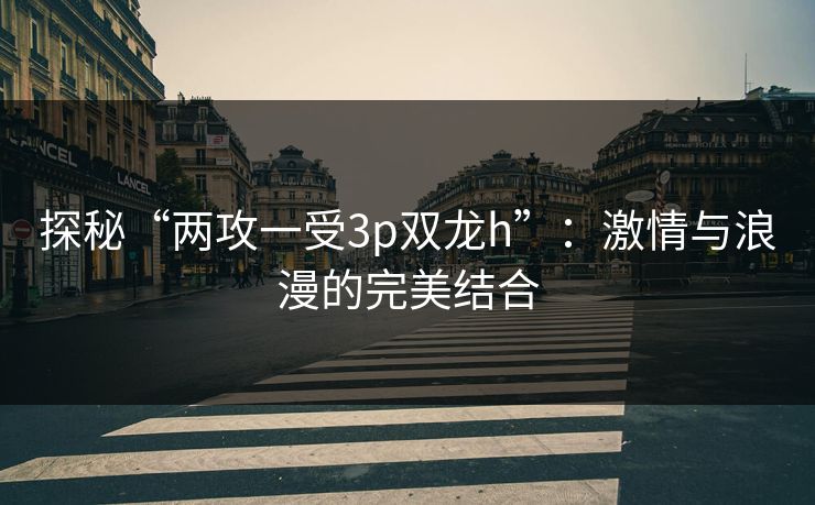 探秘“两攻一受3p双龙h”：激情与浪漫的完美结合