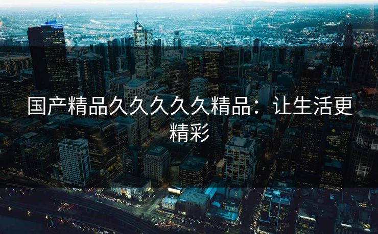 国产精品久久久久久精品：让生活更精彩