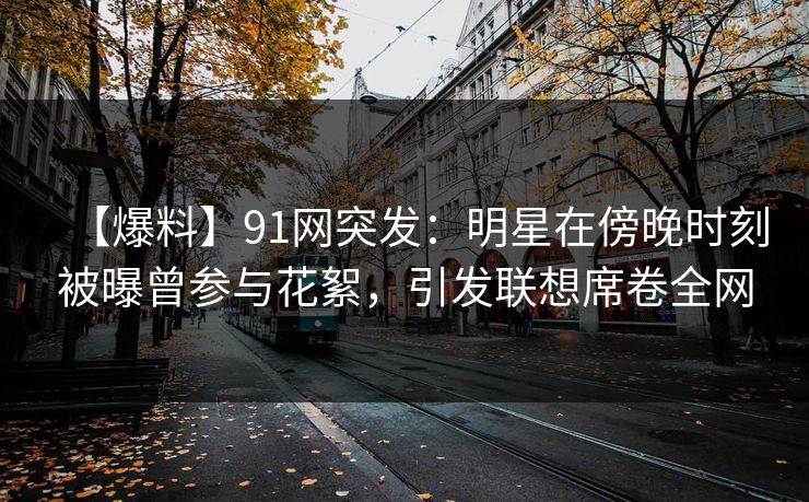【爆料】91网突发:明星在傍晚时刻被曝曾参与花絮,引发联想席卷全网 【爆料】91网突发:明星在傍晚时刻被曝曾参与花絮,引发联想席卷全网