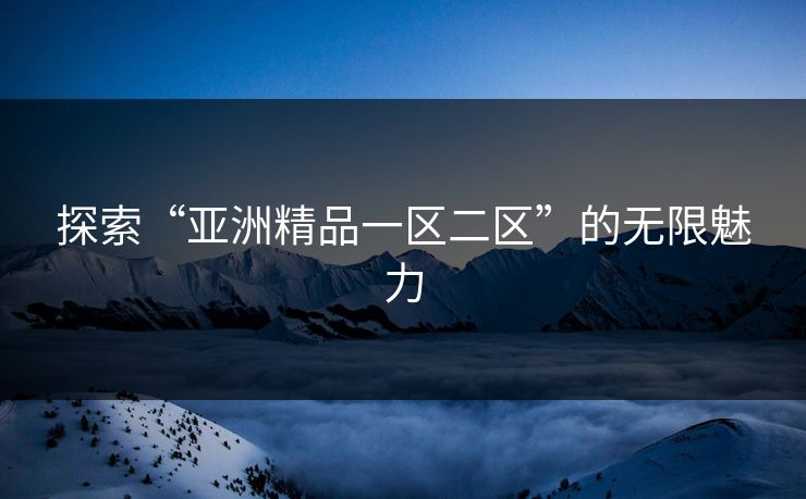 探索“亚洲精品一区二区”的无限魅力 探索“亚洲精品一区二区”的无限魅力