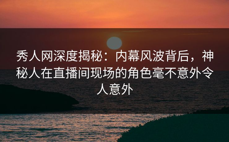 秀人网深度揭秘：内幕风波背后，神秘人在直播间现场的角色毫不意外令人意外
