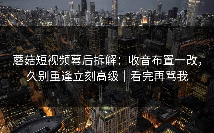 蘑菇短视频幕后拆解：收音布置一改，久别重逢立刻高级｜看完再骂我