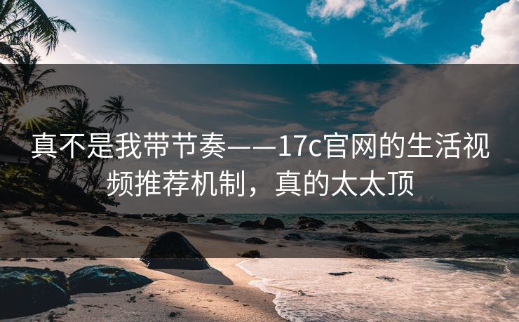 真不是我带节奏——17c官网的生活视频推荐机制，真的太太顶