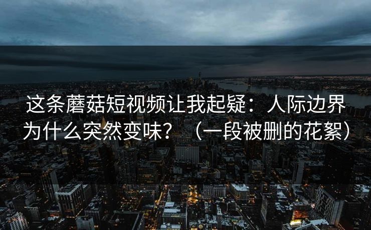 这条蘑菇短视频让我起疑：人际边界为什么突然变味？（一段被删的花絮）