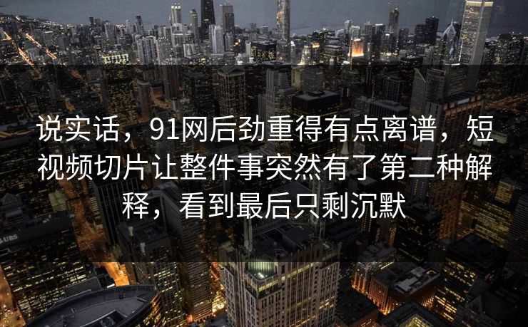 说实话，91网后劲重得有点离谱，短视频切片让整件事突然有了第二种解释，看到最后只剩沉默