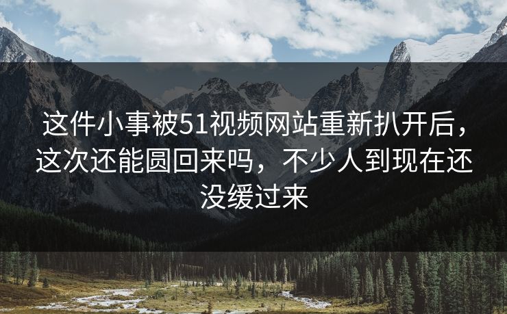 这件小事被51视频网站重新扒开后，这次还能圆回来吗，不少人到现在还没缓过来