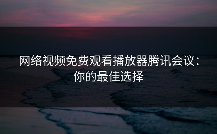 网络视频免费观看播放器腾讯会议：你的最佳选择