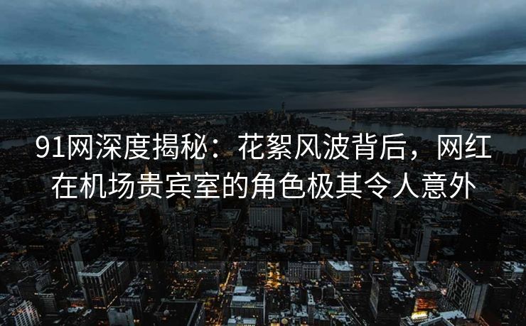 91网深度揭秘：花絮风波背后，网红在机场贵宾室的角色极其令人意外