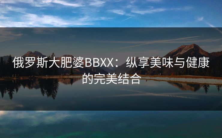 俄罗斯大肥婆BBXX：纵享美味与健康的完美结合