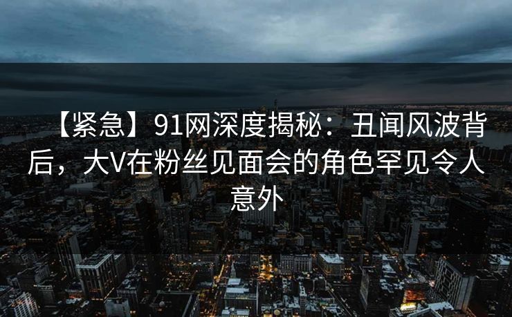 【紧急】91网深度揭秘：丑闻风波背后，大V在粉丝见面会的角色罕见令人意外