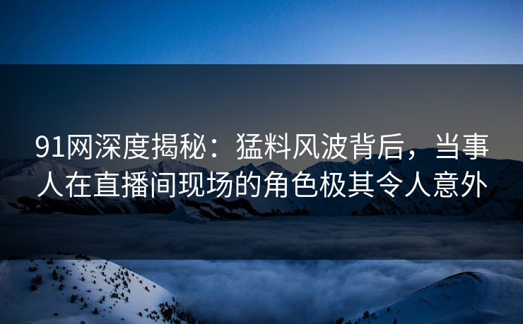91网深度揭秘：猛料风波背后，当事人在直播间现场的角色极其令人意外