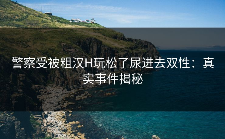 警察受被粗汉H玩松了尿进去双性:真实事件揭秘 警察受被粗汉H玩松了尿进去双性:真实事件揭秘