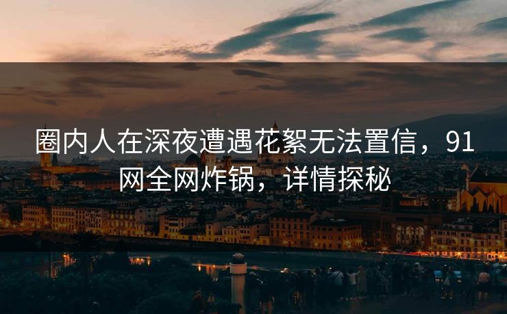 圈内人在深夜遭遇花絮无法置信，91网全网炸锅，详情探秘