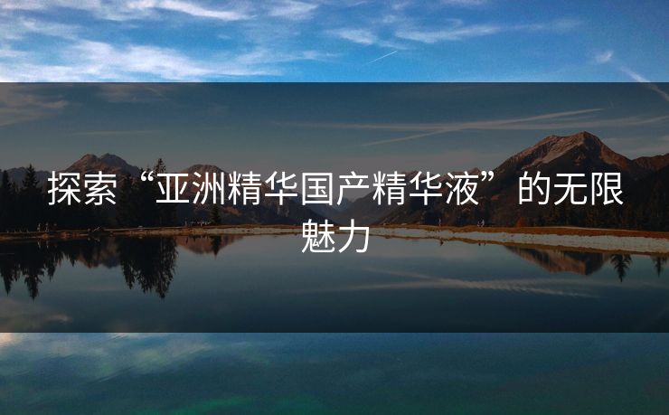 探索“亚洲精华国产精华液”的无限魅力