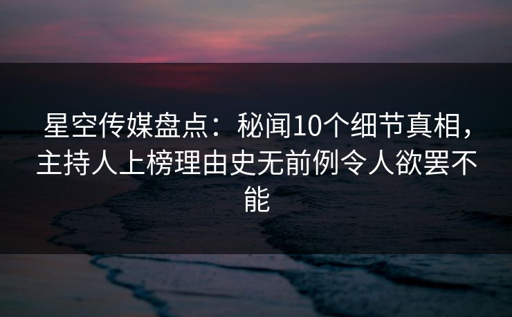 星空传媒盘点：秘闻10个细节真相，主持人上榜理由史无前例令人欲罢不能