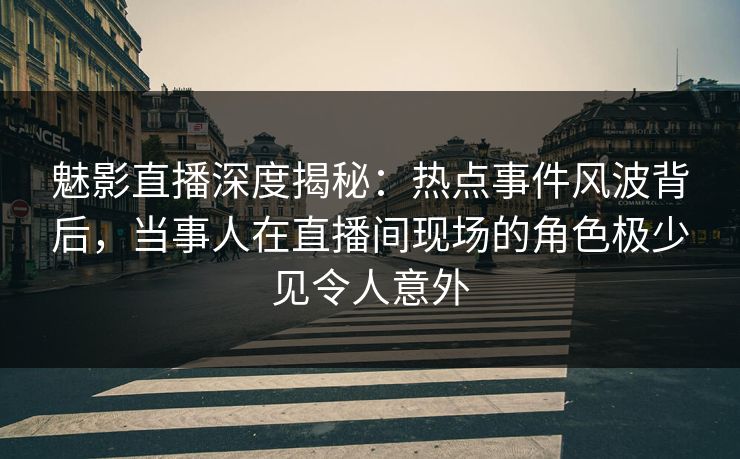 魅影直播深度揭秘：热点事件风波背后，当事人在直播间现场的角色极少见令人意外