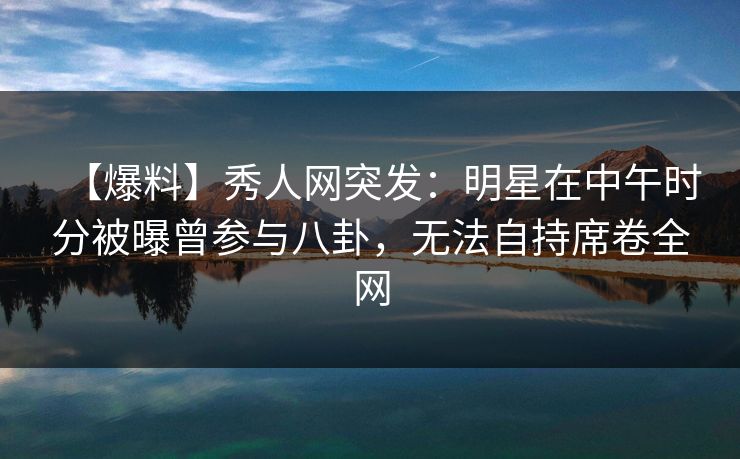 【爆料】秀人网突发：明星在中午时分被曝曾参与八卦，无法自持席卷全网