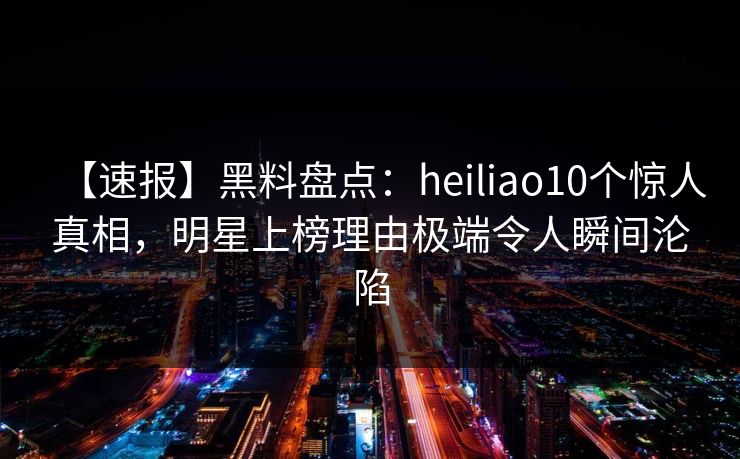 【速报】黑料盘点：heiliao10个惊人真相，明星上榜理由极端令人瞬间沦陷