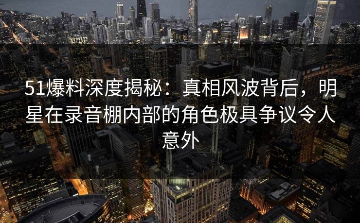 51爆料深度揭秘:真相风波背后,明星在录音棚内部的角色极具争议令人意外 51爆料深度揭秘:真相风波背后,明星在录音棚内部的角色极具争议令人意外