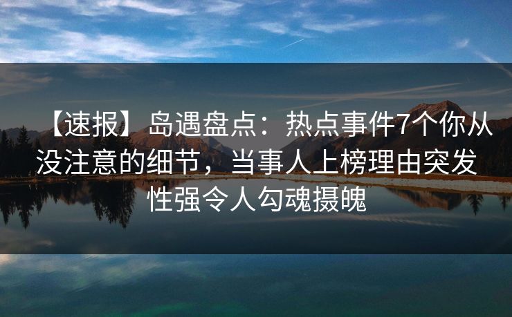 【速报】岛遇盘点：热点事件7个你从没注意的细节，当事人上榜理由突发性强令人勾魂摄魄
