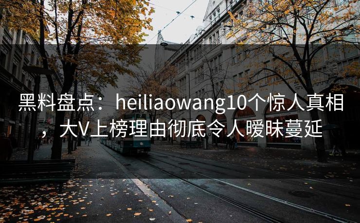 黑料盘点:heiliaowang10个惊人真相,大V上榜理由彻底令人暧昧蔓延 黑料盘点:heiliaowang10个惊人真相,大V上榜理由彻底令人暧昧蔓延