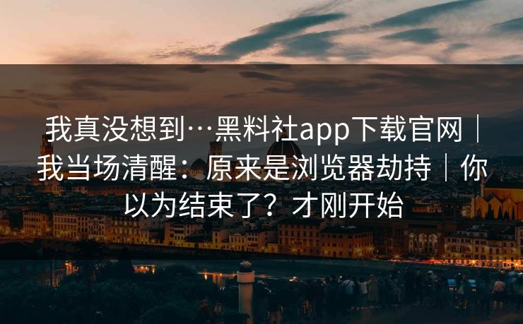 我真没想到…黑料社app下载官网|我当场清醒:原来是浏览器劫持|你以为结束了?才刚开始 我真没想到…黑料社app下载官网|我当场清醒:原来是浏览器劫持|你以为结束了?才刚开始