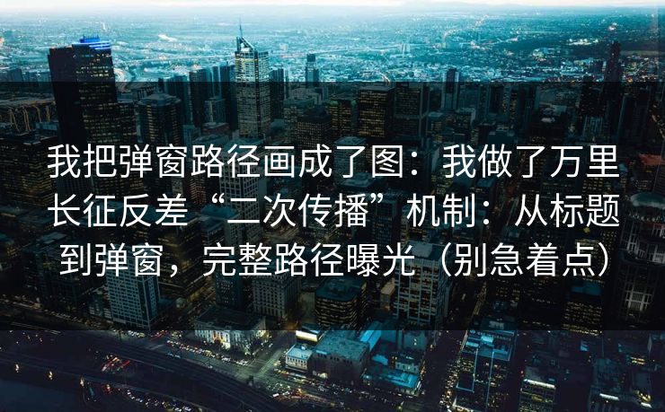 我把弹窗路径画成了图：我做了万里长征反差“二次传播”机制：从标题到弹窗，完整路径曝光（别急着点）