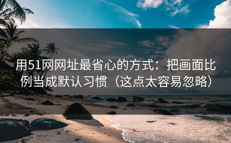 用51网网址最省心的方式:把画面比例当成默认习惯(这点太容易忽略) 用51网网址最省心的方式:把画面比例当成默认习惯(这点太容易忽略)