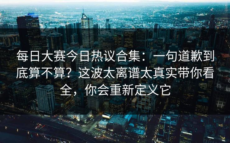 每日大赛今日热议合集:一句道歉到底算不算?这波太离谱太真实带你看全,你会重新定义它 每日大赛今日热议合集:一句道歉到底算不算?这波太离谱太真实带你看全,你会重新定义它