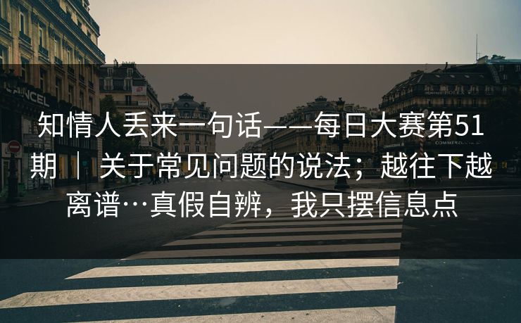 知情人丢来一句话——每日大赛第51期 ｜ 关于常见问题的说法；越往下越离谱…真假自辨，我只摆信息点