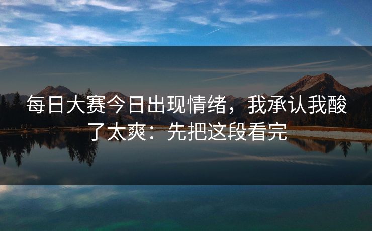 每日大赛今日出现情绪，我承认我酸了太爽：先把这段看完