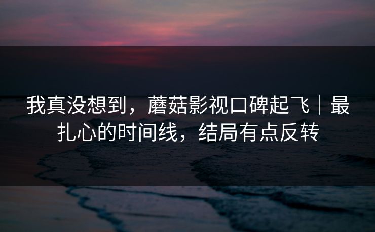 我真没想到，蘑菇影视口碑起飞｜最扎心的时间线，结局有点反转