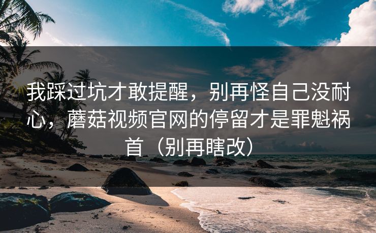 我踩过坑才敢提醒，别再怪自己没耐心，蘑菇视频官网的停留才是罪魁祸首（别再瞎改）