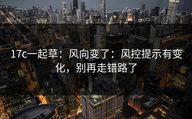17c一起草：风向变了：风控提示有变化，别再走错路了