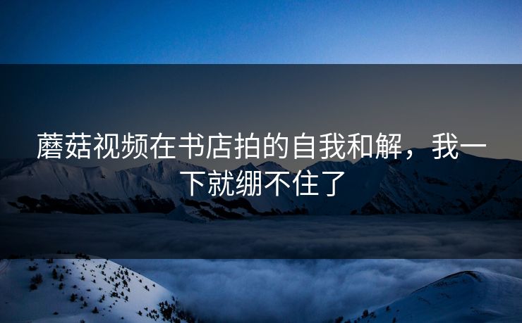 蘑菇视频在书店拍的自我和解，我一下就绷不住了